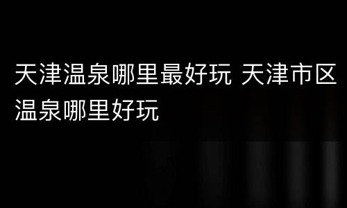 天津温泉哪里最好玩 天津市区温泉哪里好玩