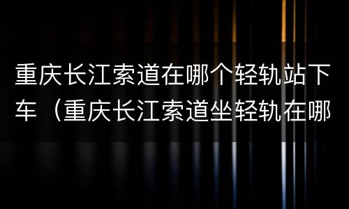 重庆长江索道在哪个轻轨站下车（重庆长江索道坐轻轨在哪个站下）