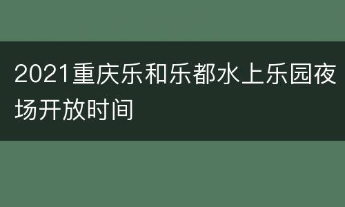 2021重庆乐和乐都水上乐园夜场开放时间
