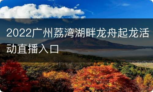 2022广州荔湾湖畔龙舟起龙活动直播入口