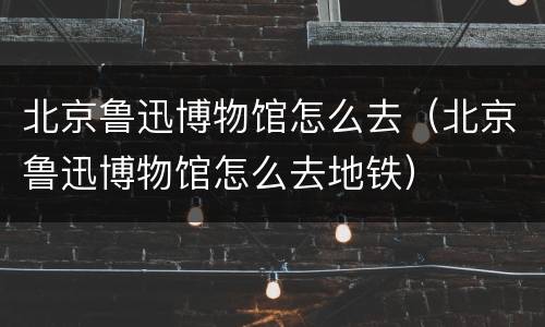 北京鲁迅博物馆怎么去（北京鲁迅博物馆怎么去地铁）