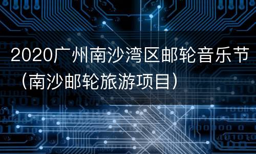2020广州南沙湾区邮轮音乐节（南沙邮轮旅游项目）
