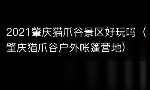 2021肇庆猫爪谷景区好玩吗（肇庆猫爪谷户外帐篷营地）