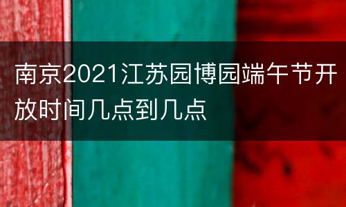 南京2021江苏园博园端午节开放时间几点到几点
