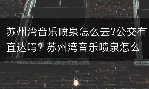 苏州湾音乐喷泉怎么去?公交有直达吗? 苏州湾音乐喷泉怎么走