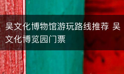 吴文化博物馆游玩路线推荐 吴文化博览园门票