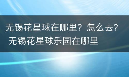 无锡花星球在哪里？怎么去？ 无锡花星球乐园在哪里