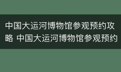 中国大运河博物馆参观预约攻略 中国大运河博物馆参观预约攻略视频