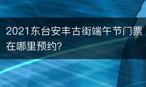2021东台安丰古街端午节门票在哪里预约？