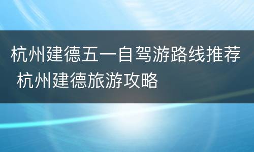 杭州建德五一自驾游路线推荐 杭州建德旅游攻略