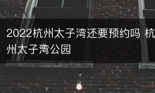 2022杭州太子湾还要预约吗 杭州太子湾公园