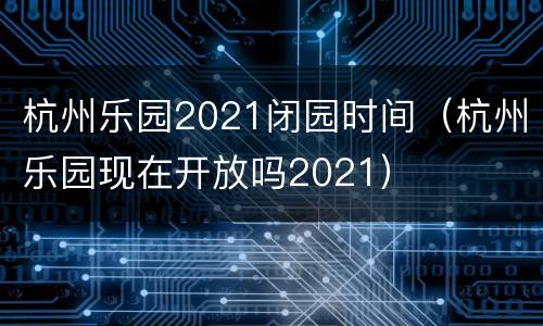 杭州乐园2021闭园时间（杭州乐园现在开放吗2021）