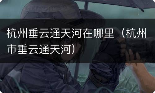 杭州垂云通天河在哪里（杭州市垂云通天河）
