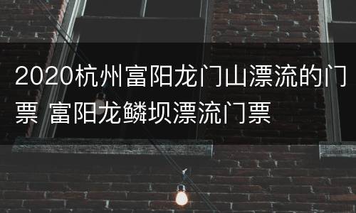 2020杭州富阳龙门山漂流的门票 富阳龙鳞坝漂流门票