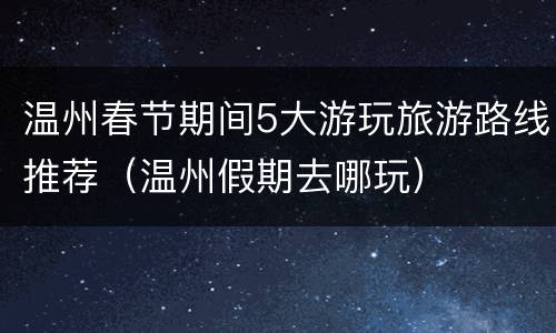温州春节期间5大游玩旅游路线推荐（温州假期去哪玩）