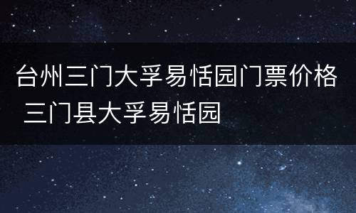 台州三门大孚易恬园门票价格 三门县大孚易恬园