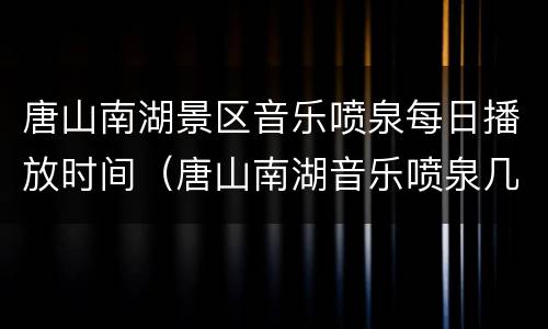 唐山南湖景区音乐喷泉每日播放时间（唐山南湖音乐喷泉几点开）