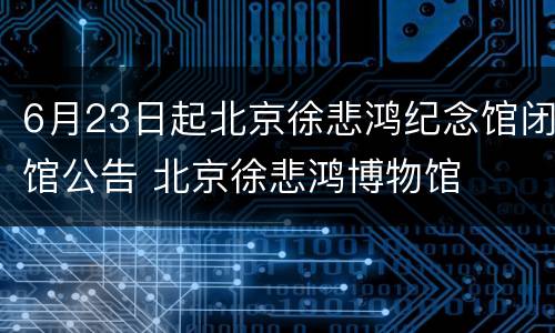 6月23日起北京徐悲鸿纪念馆闭馆公告 北京徐悲鸿博物馆