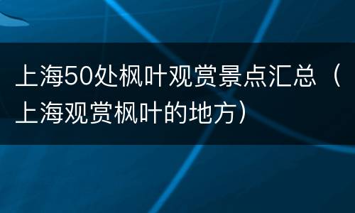 上海50处枫叶观赏景点汇总（上海观赏枫叶的地方）