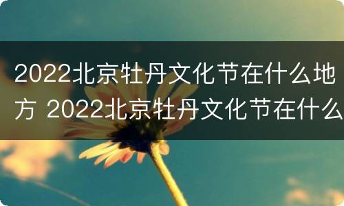 2022北京牡丹文化节在什么地方 2022北京牡丹文化节在什么地方展览