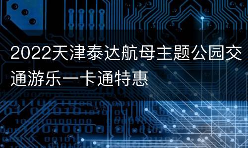 2022天津泰达航母主题公园交通游乐一卡通特惠