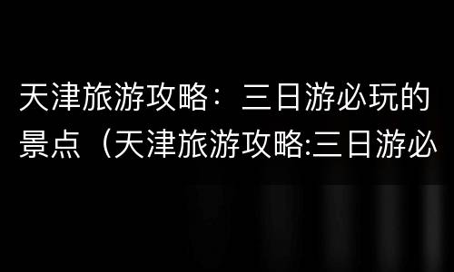 天津旅游攻略：三日游必玩的景点（天津旅游攻略:三日游必玩的景点有哪些）