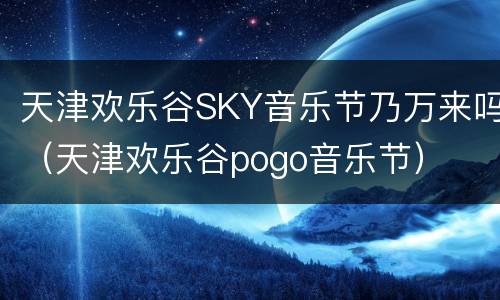 天津欢乐谷SKY音乐节乃万来吗（天津欢乐谷pogo音乐节）