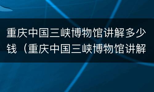 重庆中国三峡博物馆讲解多少钱（重庆中国三峡博物馆讲解多少钱啊）