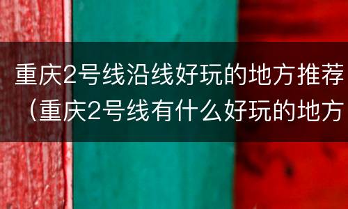 重庆2号线沿线好玩的地方推荐（重庆2号线有什么好玩的地方）