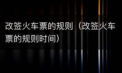 改签火车票的规则（改签火车票的规则时间）
