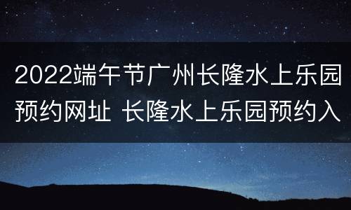 2022端午节广州长隆水上乐园预约网址 长隆水上乐园预约入园网址
