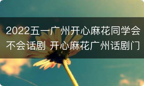 2022五一广州开心麻花同学会不会话剧 开心麻花广州话剧门票