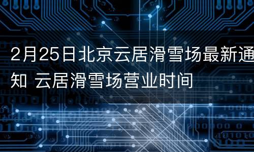 2月25日北京云居滑雪场最新通知 云居滑雪场营业时间