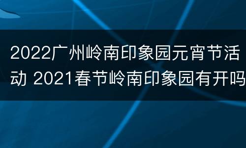 2022广州岭南印象园元宵节活动 2021春节岭南印象园有开吗