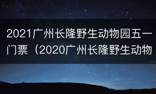 2021广州长隆野生动物园五一门票（2020广州长隆野生动物园门票）