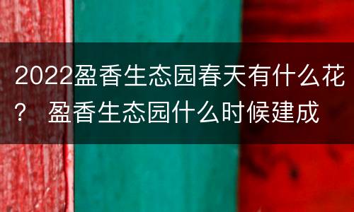 2022盈香生态园春天有什么花？ 盈香生态园什么时候建成