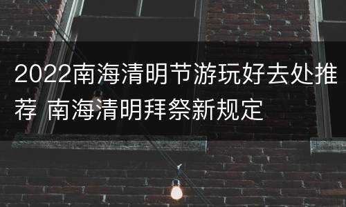 2022南海清明节游玩好去处推荐 南海清明拜祭新规定
