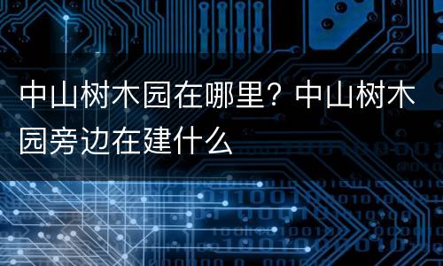 中山树木园在哪里? 中山树木园旁边在建什么