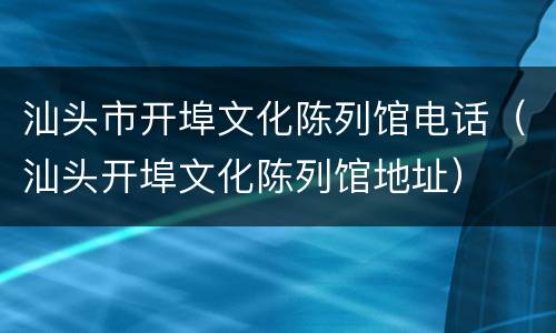 汕头市开埠文化陈列馆电话（汕头开埠文化陈列馆地址）