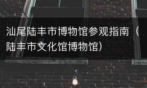 汕尾陆丰市博物馆参观指南（陆丰市文化馆博物馆）