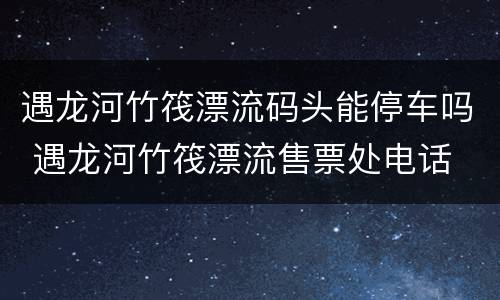 遇龙河竹筏漂流码头能停车吗 遇龙河竹筏漂流售票处电话