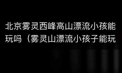 北京雾灵西峰高山漂流小孩能玩吗（雾灵山漂流小孩子能玩么）
