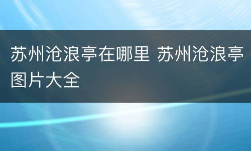 苏州沧浪亭在哪里 苏州沧浪亭图片大全