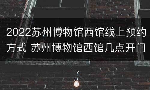 2022苏州博物馆西馆线上预约方式 苏州博物馆西馆几点开门