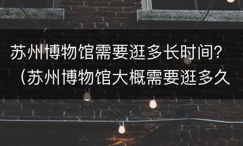 苏州博物馆需要逛多长时间？（苏州博物馆大概需要逛多久时间）