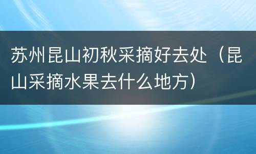 苏州昆山初秋采摘好去处（昆山采摘水果去什么地方）
