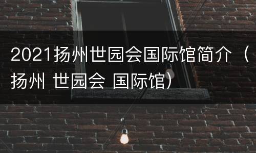 2021扬州世园会国际馆简介（扬州 世园会 国际馆）