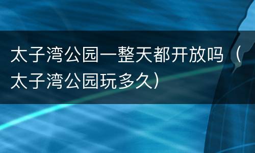 太子湾公园一整天都开放吗（太子湾公园玩多久）
