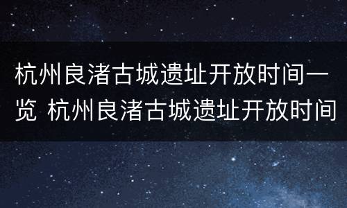 杭州良渚古城遗址开放时间一览 杭州良渚古城遗址开放时间一览表