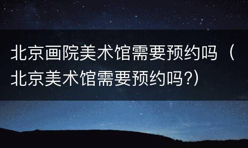 北京画院美术馆需要预约吗（北京美术馆需要预约吗?）